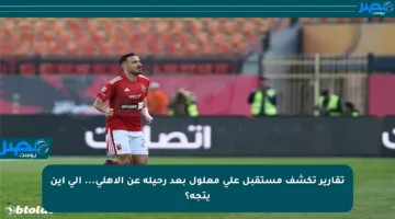 تقارير تكشف مستقبل علي معلول بعد رحيله عن الأهلي… إلى أين يتجه؟